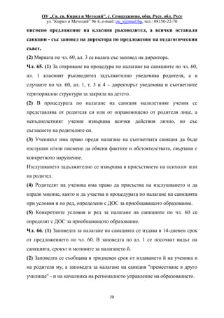 ОУ „Св. св. Кирил и Методий”, с. Семерджиево, общ. Русе, обл. Русе
ул.”Кирил и Методий” № 4, e-mail: ou_s@mail.bg, тел.: 08150-22-70
28
писмено предложение на класния ръководител, а всички останали
санкции - със заповед на директора по предложение на педагогическия
съвет.
(2) Мярката по чл. 60, ал. 3 се налага със заповед на директора.
Чл. 65. (1) За откриване на процедура по налагане на санкциите по чл. 60,
ал. 1 класният ръководител задължително уведомява родителя, а в
случаите по чл. 60, ал. 1, т. 3 и 4 – директорът уведомява и съответните
териториални структури за закрила на детето.
(2) В процедурата по налагане на санкция малолетният ученик се
представлява от родителя си или от оправомощено от родителя лице, а
непълнолетният ученик извършва всички действия лично, но със
съгласието на родителите си.
(3) Ученикът има право преди налагане на съответната санкция да бъде
изслушан и/или писмено да обясни фактите и обстоятелствата, свързани с
конкретното нарушение.
Изслушването задължително се извършва в присъствието на психолог или
на родител.
(4) Родителят на ученика има право да присъства на изслушването и да
изрази мнение, както и да участва в процедурата по налагане на санкцията
при условия и по ред, определени с ДОС за приобщаващото образование.
(5) Конкретните условия и ред за налагане на санкциите по чл. 60 се
определят с ДОС за приобщаващото образование.
Чл. 66. (1) Заповедта за налагане на санкцията се издава в 14-дневен срок
от предложението по чл. 60. В заповедта по ал. 1 се посочват видът на
санкцията, срокът и мотивите за налагането й.
(2) Заповедта се съобщава в тридневен срок от издаването й на ученика и
на родителя му, а заповедта за налагане на санкция "преместване в друго
училище" - и на началника на регионалното управление на образованието.
 