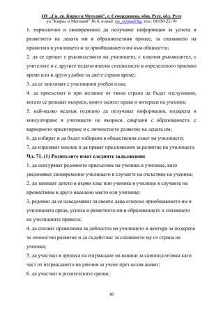 ОУ „Св. св. Кирил и Методий”, с. Семерджиево, общ. Русе, обл. Русе
ул.”Кирил и Методий” № 4, e-mail: ou_s@mail.bg, тел.: 08150-22-70
30
1. периодично и своевременно да получават информация за успеха и
развитието на децата им в образователния процес, за спазването на
правилата в училището и за приобщаването им към общността;
2. да се срещат с ръководството на училището, с класния ръководител, с
учителите и с другите педагогически специалисти в определеното приемно
време или в друго удобно за двете страни време;
3. да се запознаят с училищния учебен план;
4. да присъстват и при желание от тяхна страна да бъдат изслушвани,
когато се решават въпроси, които засягат права и интереси на ученика;
5. най-малко веднъж годишно да получават информация, подкрепа и
консултиране в училището по въпроси, свързани с образованието, с
кариерното ориентиране и с личностното развитие на децата им;
6. да избират и да бъдат избирани в обществения съвет на училището;
7. да изразяват мнение и да правят предложения за развитие на училището.
Чл. 71. (1) Родителите имат следните задължения:
1. да осигуряват редовното присъствие на ученика в училище, като
уведомяват своевременно училището в случаите на отсъствие на ученика;
2. да запишат детето в първи клас или ученика в училище в случаите на
преместване в друго населено място или училище;
3. редовно да се осведомяват за своите деца относно приобщаването им в
училищната среда, успеха и развитието им в образованието и спазването
на училищните правила;
4. да спазват правилника за дейността на училището и центъра за подкрепа
за личностно развитие и да съдействат за спазването му от страна на
ученика;
5. да участват в процеса на изграждане на навици за самоподготовка като
част от изграждането на умения за учене през целия живот;
6. да участват в родителските срещи;
 