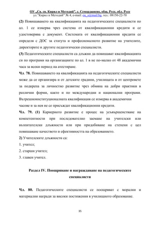 ОУ „Св. св. Кирил и Методий”, с. Семерджиево, общ. Русе, обл. Русе
ул.”Кирил и Методий” № 4, e-mail: ou_s@mail.bg, тел.: 08150-22-70
35
(2) Повишаването на квалификацията на педагогическите специалисти по
ал. 1 се измерва чрез система от квалификационни кредити и се
удостоверява с документ. Системата от квалификационни кредити се
определя с ДОС за статута и професионалното развитие на учителите,
директорите и другите педагогически специалисти.
(3) Педагогическите специалисти са длъжни да повишават квалификацията
си по програми на организациите по ал. 1 в не по-малко от 48 академични
часа за всеки период на атестиране.
Чл. 78. Повишаването на квалификацията на педагогическите специалисти
може да се организира и от детските градини, училищата и от центровете
за подкрепа за личностно развитие чрез обмяна на добри практики в
различни форми, както и по международни и национални програми.
Вътрешноинституционалната квалификация се измерва в академични
часове и за нея не се присъждат квалификационни кредити.
Чл. 79. (1) Кариерното развитие е процес на усъвършенстване на
компетентности при последователно заемане на учителски или
възпитателски длъжности или при придобиване на степени с цел
повишаване качеството и ефективността на образованието.
2) Учителските длъжности са:
1. учител;
2. старши учител;
3. главен учител.
Раздел IV. Поощряване и награждаване на педагогическите
специалисти
Чл. 80. Педагогическите специалисти се поощряват с морални и
материални награди за високи постижения в училищното образование.
 