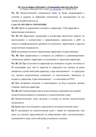 ОУ „Св. св. Кирил и Методий”, с. Семерджиево, общ. Русе, обл. Русе
ул.”Кирил и Методий” № 4, e-mail: ou_s@mail.bg, тел.: 08150-22-70
36
Чл. 81. Педагогическите специалисти може да бъдат награждавани с
отличия и награди за образцово изпълнение на задълженията си със
заповед на работодателя си.
Глава VII. ОРГАНИ ЗА УПРАВЛЕНИЕ
Чл. 82. Орган за управление и контрол е директорът. Той управлява и
представлява училището.
Чл. 83. (1) Директорът организира и контролира цялостната дейност на
институцията в съответствие с правомощията, определени с ДОС за
статута и професионалното развитие на учителите, директорите и другите
педагогически специалисти.
(2) В изпълнение на своите правомощия директорът издава заповеди.
Чл. 84. При управлението и контрола на учебната и административно-
стопанската дейност директорът се подпомага от заместник-директори.
Чл. 85. (1) При отсъствие на директора на училището за срок, по-малък от
60 календарни дни, той се замества от определен със заповед за всеки
конкретен случай заместник-директор, а при невъзможност - от определен
със заповед педагогически специалист от институцията. Заповедта се
издава от директора, а при невъзможност – от началника на РУО.
(2) При екстремни ситуации и невъзможност да бъде издадена заповед
главният замества директора.
Чл. 86. (1) Специализиран орган за разглеждане и решаване на основни
педагогически въпроси в училището е педагогическият съвет.
(2) Педагогическият съвет включва в състава си всички педагогически
специалисти.
(3) Директорът на училището е председател на педагогическия съвет.
(4) В заседанията на педагогическия съвет с право на съвещателен глас
може да участват представители на обществения съвет, настоятелството,
медицинското лице, което обслужва училището, ученици.
 