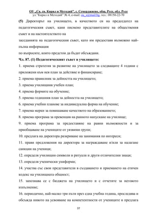 ОУ „Св. св. Кирил и Методий”, с. Семерджиево, общ. Русе, обл. Русе
ул.”Кирил и Методий” № 4, e-mail: ou_s@mail.bg, тел.: 08150-22-70
37
(5) Директорът на училището, в качеството си на председател на
педагогическия съвет, кани писмено представителите на обществения
съвет и на настоятелството на
заседанията на педагогическия съвет, като им предоставя възможно най-
пълна информация
по въпросите, които предстои да бъдат обсъждани.
Чл. 87. (1) Педагогическият съвет в училището:
1. приема стратегия за развитие на училището за следващите 4 години с
приложени към нея план за действие и финансиране;
2. приема правилник за дейността на училището;
3. приема училищния учебен план;
4. приема формите на обучение;
5. приема годишния план за дейността на училището;
6. приема учебни планове за индивидуална форма на обучение;
7. приема мерки за повишаване качеството на образованието;
8. приема програма за превенция на ранното напускане на училище;
9. приема програма за предоставяне на равни възможности и за
приобщаване на учениците от уязвими групи;
10. предлага на директора разкриване на занимания по интереси;
11. прави предложения на директора за награждаване и/или за налагане
санкции на ученици;
12. определя училищни символи и ритуали и други отличителни знаци;
13. определя ученически униформи;
14. участва със свои представители в създаването и приемането на етичен
кодекс на училищната общност;
15. запознава се с бюджета на училището и с отчетите за неговото
изпълнение;
16. периодично, най-малко три пъти през една учебна година, проследява и
обсъжда нивото на усвояване на компетентности от учениците и предлага
 