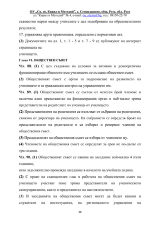 ОУ „Св. св. Кирил и Методий”, с. Семерджиево, общ. Русе, обл. Русе
ул.”Кирил и Методий” № 4, e-mail: ou_s@mail.bg, тел.: 08150-22-70
38
съвместни мерки между учителите с цел подобряване на образователните
резултати;
17. упражнява други правомощия, определени с нормативен акт.
(2) Документите по ал. 1, т. 1 - 5 и т. 7 - 9 се публикуват на интернет
страницата на
училището.
Глава VI. ОБЩЕСТВЕН СЪВЕТ
Чл. 88. (1) С цел създаване на условия за активни и демократично
функциониращи общности към училището се създава обществен съвет.
(2) Общественият съвет е орган за подпомагане на развитието на
училището и за граждански контрол на управлението им.
Чл. 89. (1) Общественият съвет се състои от нечетен брой членове и
включва един представител на финансиращия орган и най-малко трима
представители на родителите на ученици от училището.
(2) Представителите на родителите се излъчват от събрание на родителите,
свикано от директора на училището. На събранието се определя броят на
представителите на родителите и се избират и резервни членове на
обществения съвет.
(3) Председателят на обществения съвет се избира от членовете му.
(4) Членовете на обществения съвет се определят за срок не по-дълъг от
три години.
Чл. 90. (1) Общественият съвет се свиква на заседание най-малко 4 пъти
годишно,
като задължително провежда заседание в началото на учебната година.
(2) С право на съвещателен глас в работата на обществения съвет на
училището участват поне трима представители на ученическото
самоуправление, както и представител на настоятелството.
(3) В заседанията на обществения съвет могат да бъдат канени и
служители на институцията, на регионалното управление на
 