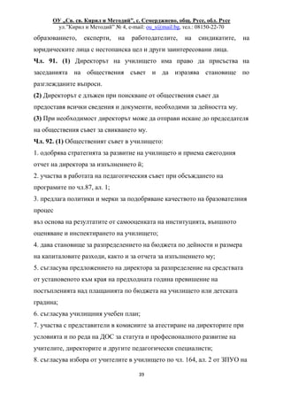 ОУ „Св. св. Кирил и Методий”, с. Семерджиево, общ. Русе, обл. Русе
ул.”Кирил и Методий” № 4, e-mail: ou_s@mail.bg, тел.: 08150-22-70
39
образованието, експерти, на работодателите, на синдикатите, на
юридическите лица с нестопанска цел и други заинтересовани лица.
Чл. 91. (1) Директорът на училището има право да присъства на
заседанията на обществения съвет и да изразява становище по
разглежданите въпроси.
(2) Директорът е длъжен при поискване от обществения съвет да
предоставя всички сведения и документи, необходими за дейността му.
(3) При необходимост директорът може да отправи искане до председателя
на обществения съвет за свикването му.
Чл. 92. (1) Общественият съвет в училището:
1. одобрява стратегията за развитие на училището и приема ежегодния
отчет на директора за изпълнението й;
2. участва в работата на педагогическия съвет при обсъждането на
програмите по чл.87, ал. 1;
3. предлага политики и мерки за подобряване качеството на бразователния
процес
въз основа на резултатите от самооценката на институцията, външното
оценяване и инспектирането на училището;
4. дава становище за разпределението на бюджета по дейности и размера
на капиталовите разходи, както и за отчета за изпълнението му;
5. съгласува предложението на директора за разпределение на средствата
от установеното към края на предходната година превишение на
постъпленията над плащанията по бюджета на училището или детската
градина;
6. съгласува училищния учебен план;
7. участва с представители в комисиите за атестиране на директорите при
условията и по реда на ДОС за статута и професионалното развитие на
учителите, директорите и другите педагогически специалисти;
8. съгласува избора от учителите в училището по чл. 164, ал. 2 от ЗПУО на
 