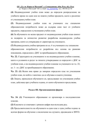 ОУ „Св. св. Кирил и Методий”, с. Семерджиево, общ. Русе, обл. Русе
ул.”Кирил и Методий” № 4, e-mail: ou_s@mail.bg, тел.: 08150-22-70
9
(4) Индивидуалният учебен план може да определя разпределение на
учебното време по един или по повече учебни предмети, което е различно
от училищния учебен план.
(5) Индивидуалният учебен план на учениците със специални
образователни потребности може да съдържа само част от учебните
предмети, определени в училищния учебен план.
(6) За обучението по всеки предмет от индивидуалния учебен план екипът
за подкрепа за личностно развитие разработва индивидуална учебна
програма, която се утвърждава от директора на училището.
(7) Индивидуалната учебна програма по ал. 6 за учениците със специални
образователни потребности се разработва въз основа на рамкови
изисквания, определени с ДОС за приобщаващото образование.
Чл. 22. Структурата на училищните и на индивидуалните учебни планове,
както и условията и редът за тяхното утвърждаване се определят с ДОС за
учебния план, а на индивидуалните учебни планове за учениците по чл. 22,
ал. 1 - и с ДОС за приобщаващото образование.
Чл. 23. (1) Всеки има право да завърши определен клас по училищния
учебен план, по който е започнал да се обучава в същото училище.
(2) Лицата, прекъснали обучението си, продължават по училищния учебен
план, действащ през учебната година, от която обучението продължава.
Раздел III. Организационни форми
Чл. 24. (1) Училищното образование се организира в последователни
класове.
(2) Класовете се означават с римски цифри във възходящ ред.
(3) Продължителността на обучението в един клас е една учебна година за
всички форми на обучение с изключение на случаите, предвидени в ЗПУО.
 