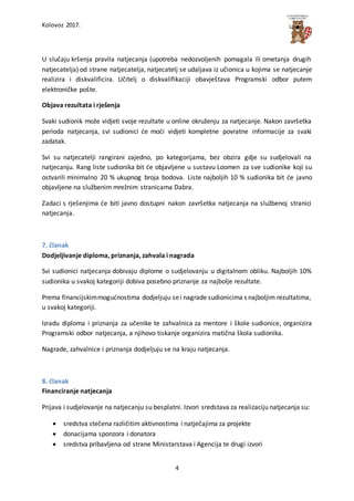 Kolovoz 2017.
4
U slučaju kršenja pravila natjecanja (upotreba nedozvoljenih pomagala ili ometanja drugih
natjecatelja) od strane natjecatelja, natjecatelj se udaljava iz učionica u kojima se natjecanje
realizira i diskvalificira. Učitelj o diskvalifikaciji obavještava Programski odbor putem
elektroničke pošte.
Objava rezultata i rješenja
Svaki sudionik može vidjeti svoje rezultate u online okruženju za natjecanje. Nakon završetka
perioda natjecanja, svi sudionici će moći vidjeti kompletne povratne informacije za svaki
zadatak.
Svi su natjecatelji rangirani zajedno, po kategorijama, bez obzira gdje su sudjelovali na
natjecanju. Rang liste sudionika bit će objavljene u sustavu Loomen za sve sudionike koji su
ostvarili minimalno 20 % ukupnog broja bodova. Liste najboljih 10 % sudionika bit će javno
objavljene na službenim mrežnim stranicama Dabra.
Zadaci s rješenjima će biti javno dostupni nakon završetka natjecanja na službenoj stranici
natjecanja.
7. članak
Dodjeljivanje diploma, priznanja, zahvala i nagrada
Svi sudionici natjecanja dobivaju diplome o sudjelovanju u digitalnom obliku. Najboljih 10%
sudionika u svakoj kategoriji dobiva posebno priznanje za najbolje rezultate.
Prema financijskimmogućnostima dodjeljuju sei nagrade sudionicima s najboljim rezultatima,
u svakoj kategoriji.
Izradu diploma i priznanja za učenike te zahvalnica za mentore i škole sudionice, organizira
Programski odbor natjecanja, a njihovo tiskanje organizira matična škola sudionika.
Nagrade, zahvalnice i priznanja dodjeljuju se na kraju natjecanja.
8. članak
Financiranje natjecanja
Prijava i sudjelovanje na natjecanju su besplatni. Izvori sredstava za realizaciju natjecanja su:
 sredstva stečena različitim aktivnostima i natječajima za projekte
 donacijama sponzora i donatora
 sredstva pribavljena od strane Ministarstava i Agencija te drugi izvori
 