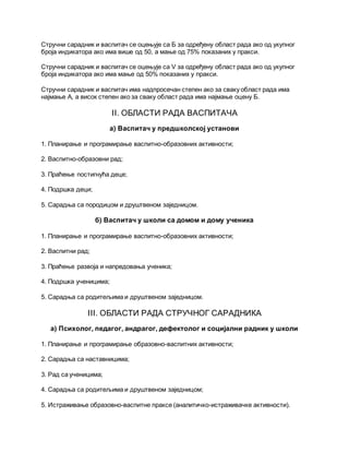 Стручни сарадник и васпитач се оцењује са Б за одређену област рада ако од укупног
броја индикатора ако има више од 50, а мање од 75% показаних у пракси.
Стручни сарадник и васпитач се оцењује са V за одређену област рада ако од укупног
броја индикатора ако има мање од 50% показаних у пракси.
Стручни сарадник и васпитач има надпросечан степен ако за сваку област рада има
најмање А, а висок степен ако за сваку област рада има најмање оцену Б.
II. ОБЛАСТИ РАДА ВАСПИТАЧА
а) Васпитач у предшколској установи
1. Планирање и програмирање васпитно-образовних активности;
2. Васпитно-образовни рад;
3. Праћење постигнућа деце;
4. Подршка деци;
5. Сарадња са породицом и друштвеном заједницом.
б) Васпитач у школи са домом и дому ученика
1. Планирање и програмирање васпитно-образовних активности;
2. Васпитни рад;
3. Праћење развоја и напредовања ученика;
4. Подршка ученицима;
5. Сарадња са родитељима и друштвеном заједницом.
III. ОБЛАСТИ РАДА СТРУЧНОГ САРАДНИКА
а) Психолог, педагог, андрагог, дефектолог и социјални радник у школи
1. Планирање и програмирање образовно-васпитних активности;
2. Сарадња са наставницима;
3. Рад са ученицима;
4. Сарадња са родитељима и друштвеном заједницом;
5. Истраживање образовно-васпитне праксе (аналитичко-истраживачке активности).
 