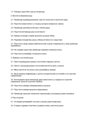 1.7. Планира користећи стручну литературу.
2. Васпитно-образовни рад:
2.1. Примењује индивидуализовани приступ током неге и васпитног рада;
2.2. Подстиче самосталност у стицању културно-хигијенских навика;
2.3. Примењује разноврсне методе и облике рада;
2.4. Подстиче мотивацију деце за активност;
2.5. Креира ситуације у којима деца могу да врше избор;
2.6. Подржава иницијативу деце у избору активности и средстава;
2.7. Подстиче и негује развој симболичке игре и дечје стваралаштво у свим доменима
изражавања;
2.8. На старијим узрастима примењује издвојене секвенце учења;
2.9. Подстиче и унапређује ситуационо учење.
3. Праћење постигнућа деце:
3.1. Прати индивидуални развој и постигнућа појединог детета;
3.2. Прати и процењује развој и постигнућа васпитне групе у целини;
3.3. Мења васпитне поступке у циљу унапређења развоја;
3.4. Врши размену информација о детету са родитељима по потреби и са стручним
сарадницима;
3.5. Континуирано врши евалуацију рада самостално и у сарадњи са стручним
сарадником, односно стручном службом;
3.6. Подстиче и развија самовредновање код деце;
3.7. Подстиче и развија вршњачко вредновање;
3.8. Примењује принципе ненасилне комуникације у исказивању својих запажања.
4. Рад са децом:
4.1. Остварује одговарајуће поступке у процесу адаптације деце;
4.2. Ствара и одржава позитивну социјалну климу у васпитној групи;
 
