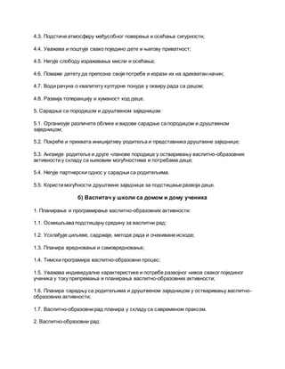 4.3. Подстиче атмосферу међусобног поверења и осећања сигурности;
4.4. Уважава и поштује свако поједино дете и његову приватност;
4.5. Негује слободу изражавања мисли и осећања;
4.6. Помаже детету да препозна своје потребе и изрази их на адекватан начин;
4.7. Води рачуна о квалитету културне понуде у оквиру рада са децом;
4.8. Развија толеранцију и хуманост код деце.
5. Сарадња са породицом и друштвеном заједницом:
5.1. Организује различите облике и видове сарадње са породицом и друштвеном
заједницом;
5.2. Покреће и прихвата иницијативу родитеља и представника друштвене заједнице;
5.3. Ангажује родитеље и друге чланове породице у остваривању васпитно-образовних
активности у складу са њиховим могућностима и потребама деце;
5.4. Негује партнерски однос у сарадњи са родитељима.
5.5. Користи могућности друштвене заједнице за подстицање развоја деце.
б) Васпитач у школи са домом и дому ученика
1. Планирање и програмирање васпитно-образовних активности:
1.1. Осмишљава подстицајну средину за васпитни рад;
1.2. Усклађује циљеве, садржаје, методе рада и очекиване исходе;
1.3. Планира вредновање и самовредновање;
1.4. Тимски програмира васпитно-образовни процес;
1.5. Уважава индивидуалне карактеристике и потребе развојног нивоа сваког појединог
ученика у току припремања и планирања васпитно-образовних активности;
1.6. Планира сарадњу са родитељима и друштвеном заједницом у остваривању васпитно-
образовних активности;
1.7. Васпитно-образовни рад планира у складу са савременом праксом.
2. Васпитно-образовни рад:
 