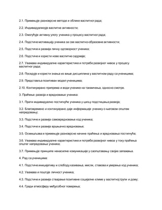 2.1. Примењује разноврсне методе и облике васпитног рада;
2.2. Индивидуализује васпитне активности;
2.3. Омогућује активну улогу ученика у процесу васпитног рада;
2.4. Подстиче мотивацију ученика за све васпитно-образовне активности;
2.5. Подстиче и развија личну одговорност ученика;
2.6. Подстиче и користи нове васпитне садржаје;
2.7. Уважава индивидуалне карактеристике и потребе развојног нивоа у процесу
васпитног рада;
2.8. Поседује и користи знања из више дисциплина у васпитном раду са ученицима;
2.9. Представља позитиван модел ученицима;
2.10. Континуирано припрема и води ученике на такмичења, односно смотре.
3. Праћење развоја и вредновање ученика:
3.1. Прати индивидуално постигнуће ученика у циљу подстицања развоја;
3.2. Благовремено и континуирано даје информације ученику о његовом општем
напредовању;
3.3. Подстиче и развија самовредновање код ученика;
3.4. Подстиче и развија вршњачко вредновање;
3.5. Осмишљава и примењује разноврсне начине праћења и вредновања постигнућа;
3.6. Уважава индивидуалне карактеристике и потребе развојног нивоа у току праћења
општег напредовања ученика;
3.7. Примењује принципе ненасилне комуникације у саопштавању својих запажања.
4. Рад са ученицима:
4.1. Подстиче иницијативу и слободу казивања, мисли, ставова и уверења код ученика;
4.2. Уважава и поштује личност ученика;
4.3. Подстиче и развија стварање позитивне социјалне климе у васпитној групи и дому;
4.4. Гради атмосферу међусобног поверења;
 