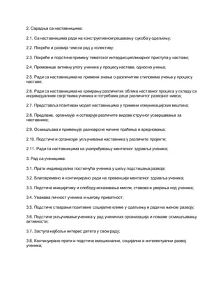 2. Сарадња са наставницима:
2.1. Са наставницима ради на конструктивном решавању сукоба у одељењу;
2.2. Покреће и развија тимски рад у колективу;
2.3. Покреће и подстиче примену тематског интердисциплинарног приступа у настави;
2.4. Промовише активну улогу ученика у процесу наставе, односно учења;
2.5. Ради са наставницима на примени знања о различитим стиловима учења у процесу
наставе;
2.6. Ради са наставницима на креирању различитих облика наставног процеса у складу са
индивидуалним својствима ученика и потребама деце различитог развојног нивоа;
2.7. Представља позитиван модел наставницима у примени комуникацијских вештина;
2.8. Предлаже, организује и остварује различите видове стручног усавршавања за
наставнике;
2.9. Осмишљава и примењује разноврсне начине праћења и вредновања;
2.10. Подстиче и организује укључивање наставника у различите пројекте;
2.11. Ради са наставницима на унапређивању менталног здравља ученика;
3. Рад са ученицима:
3.1. Прати индивидуална постигнућа ученика у циљу подстицања развоја;
3.2. Благовремено и континуирано ради на превенцији менталног здравља ученика;
3.3. Подстиче иницијативу и слободу исказивања мисли, ставова и уверења код ученика;
3.4. Уважава личност ученика и његову приватност;
3.5. Подстиче стварање позитивне социјалне климе у одељењу и ради на њеном развоју;
3.6. Подстиче укључивање ученика у рад ученичких организација и помаже осмишљавању
активности;
3.7. Заступа најбољи интерес детета у свом раду;
3.8. Континуирано прати и подстиче емоционални, социјални и интелектуални развој
ученика;
 