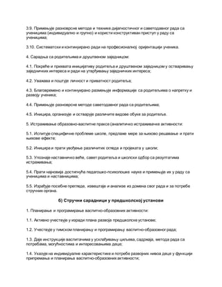 3.9. Примењује разноврсне методе и технике дијагностичног и саветодавног рада са
ученицима (индивидуално и групно) и користи конструктиван приступ у раду са
ученицима;
3.10. Систематски и континуирано ради на професионалној оријентацији ученика.
4. Сарадња са родитељима и друштвеном заједницом:
4.1. Покреће и прихвата иницијативу родитеља и друштвеном заједницом у остваривању
заједничких интереса и ради на утврђивању заједничких интереса;
4.2. Уважава и поштује личност и приватност родитеља;
4.3. Благовремено и континуирано размењује информације са родитељима о напретку и
развоју ученика;
4.4. Примењује разноврсне методе саветодавног рада са родитељима;
4.5. Иницира, организује и остварује различите видове обуке за родитеље.
5. Истраживање образовно-васпитне праксе (аналитичко истраживачке активности:
5.1. Испитује специфичне проблеме школе, предлаже мере за њихово решавање и прати
њихове ефекте;
5.2. Иницира и прати увођење различитих огледа и пројеката у школи;
5.3. Упознаје наставничко веће, савет родитеља и школски одбор са резултатима
истраживања;
5.4. Прати најновија достигнућа педагошко-психолошке науке и примењује их у раду са
ученицима и наставницима;
5.5. Израђује посебне прегледе, извештаје и анализе из домена свог рада и за потребе
стручних органа.
б) Стручни сарадници у предшколској установи
1. Планирање и програмирање васпитно-образовних активности:
1.1. Активно учествује у изради плана развоја предшколске установе;
1.2. Учествује у тимском планирању и програмирању васпитно-образовног рада;
1.3. Даје инструкције васпитачима у усклађивању циљева, садржаја, метода рада са
потребама, могућностима и интересовањима деце;
1.4. Указује на индивидуалне карактеристике и потребе развојних нивоа деце у функцији
припремања и планирања васпитно-образовних активности;
 