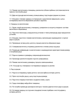 1.5. Помаже васпитачима у планирању различитих облика праћења сопствене васпитне
праксе и постигнућа деце;
1.6. Даје инструкције васпитачима у осмишљавању подстицајне средине за учење;
1.7. Иницира и планира сарадњу са породицом и друштвеном заједницом у циљу
остваривања васпитно-образовних циљева и задатака.
2. Сарадња са васпитачима:
2.1. Пружа помоћ васпитачима у планирању усмереном ка концепту отвореног система
васпитања и образовања;
2.2. Подстиче тимски рад у предшколској установи и тимску евалуацију рада предшколске
установе;
2.3. Иницира, подстиче и помаже васпитачима у организацији индивидуалног и групног
рада са децом;
2.4. Промовише активну улогу детета у процесу васпитно-образовног рада;
2.5. Усмерава васпитаче у откривању различитих стилова учења код деце;
2.6. Размењује информације са васпитачима о индивидуалним карактеристикама развоју
и потребама деце;
2.7. Ради на примени и развијању комуникацијских вештина;
2.8. Организује различите видове стручног усавршавања;
2.9. Помаже васпитачима у развијању процеса самооцењивања;
2.10. Укључује се у планирање и остваривање сарадње са школом.
3. Рад са децом:
3.1. Ради на остваривању права детета и заступа најбољи интерес детета;
3.2. Прати постигнућа деце у циљу подстицања развоја;
3.3. Подстиче стварање позитивне социјалне климе у групи;
3.4. Гради атмосферу међусобног поверења;
3.5. По потреби примењује разноврсне методе и технике дијагностичког рада са децом;
3.6. Остварује сарадњу са стручним специјалистичким службама и институцијама у
интересу детета;
 