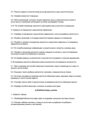 3.7. Плански заједно са васпитачима укључује родитеље у рад у васпитној групи;
3.8. Уважава приватност породице;
3.9. Прати реализацију културне понуде намењене деци у предшколској установи и
успоставља и примењује критеријуме за избор одговарајуће понуде;
3.10. По потреби примењује различити саветодавни рад са дететом и породицом;
4. Сарадња са породицом и друштвеном заједницом:
4.1. Сарађује са породицом и друштвеном заједницом у циљу унапређења делатности;
4.2. Покреће, организује и остварује различите видове сарадње са породицом;
4.3. Покреће и прихвата иницијативу родитеља и друштвене заједнице у остваривању
заједничких интереса;
4.4. По потреби размењује информације са родитељима о напретку и развоју деце;
4.5. Покреће и организује различите видове сарадње са школом у циљу остваривања
континуитета васпитно-образовног процеса;
4.6. Остварује сарадњу са различитим стручним институцијама и стручним удружењима.
5. Истраживање васпитно-образовне праксе (аналитичко-истраживачке активности):
5.1. Прати најновија достигнућа педагошко-психолошке науке и примењује их у раду са
децом и васпитачима;
5.2. Иницира и прати увођење различитих програма у предшколској установи;
5.3. Испитује специфичне проблеме васпитно-образовног рада, предлаже мере за њихово
решавање и прати њихове ефекте;
5.4. Упознаје стручно веће са резултатима истраживања васпитно-образовне праксе;
5.5. Израђује посебне извештаје и анализе из домена свог рада.
в) Библиотекар у школи
1. Уређеност фонда:
1.1. Обезбеђује библиотечку грађу којом се подржава целокупан наставни процес;
1.2. Планира набавку наслова у складу са испитним и утврђеним потребама и
интересовањима ученика и наставника;
 