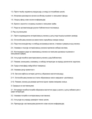 1.3. Прати текућу издавачку продукцију у складу са потребама школе;
1.4. Изналази разноврсне начине за обнову књижног и некњижног фонда;
1.5. Уводи у фонд нове носаче информација;
1.6. Брине о заштити и очувању књижне и некњижне грађе;
1.7. Ради на аутоматизацији укупног библиотечког пословања.
2. Рад са ученицима:
2.1. Прати индивидуална интересовања ученика у циљу подстицања њиховог развоја;
2.2. Оспособљава ученике за самостално коришћење извора знања;
2.3. Подстиче иницијативу и слободу исказивања мисли, ставова и уверења код ученика;
2.4. Уважава и поштује интересовања ученика приликом избора наслова;
2.5. Континуирано ради на навикавању ученика на пажљиво руковање књижном и
некњижном грађом;
2.6. Укључује посебно заинтересоване ученике у рад библиотеке;
2.7. Помаже ученицима у налажењу и избору литературе за израду различитих задатака;
2.8. Гради атмосферу међусобног поверења;
2.9. Уважава дечју приватност;
2.10. Заступа најбољи интерес детета у образовно-васпитном раду;
2.11. Оспособљава ученике за стално образовање након завршеног школовања;
2.12. Помаже ученику да развије критички однос према изворима знања.
3. Сарадња са наставницима:
3.1. Истражује посебне потребе образовно-васпитног рада у школи у циљу набавке уже и
шире литературе;
3.2. Уважава потребе и интересовања наставника;
3.3. Укључује се у израду развојног плана школе;
3.4. Препоручује наставницима различите нове носаче информација;
 