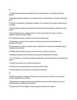 А
1) Примењивање актуелних садржаја стручног усавршавања у непосредном раду са
децом;
2) Развијање модела отвореног система васпитања и образовања на основу посматрања
деце;
3) Тимско учествовање у припремању најмање пет активности или акција у предшколској
установи;
4) Организовање најмање две заједничке активности или акције деце и родитеља током
године;
5) Континуирани рад на стварању богате и подстицајне средине за игру и учење у
сарадњи са децом и родитељима;
6) Остваривање већине активности кроз тимске облике рада;
7) Ангажовање у раду стручног друштва на градском, односно регионалном или
републичком нивоу;
8) Организовање трибина, изложби дечјег стваралаштва и различитих манифестација у
предшколској установи;
9) Објављивање приказа стручног рада или књиге у стручном часопису;
10) Давање приказа стручног рада стручном органу предшколске установе;
11) Учествовање на стручним скуповима на градском, односно регионом или републичком
нивоу;
12) Ауторство дидактичког средства или играчке;
13) Коауторство у изради дидактичког средства или играчке;
14) Учествовање на стручним или студијским путовањима.
Б
1) Вођење радионица, најмање два различита излагања или активности на стручном
органу у предшколској установи;
2) Иницирање и стварање услова за укључивање родитеља, као активних учесника, у
креирање васпитно-образовног процеса;
3) Израда наставног материјала за рад са децом предшколског узраста;
 