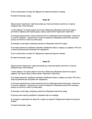 5) зна страни језик на нивоу А2 Заједничког европског језичког оквира;
6) користи рачунар у раду.
Члан 32
Звање вишег педагошког саветника може да стекне наставник, васпитач и стручни
сарадник који, осим лиценце:
1) има најмање 12 година радног искуства у обављању образовно-васпитног рада у
установи и најмање две године рада у звању самосталног педагошког саветника;
2) показује надпросечан степен компетентности у образовно-васпитном раду, а васпитач
и стручни сарадник - надпросечан степен остварености образовно-васпитних циљева у
односу на почетно стање и услове рада;
3) иницира и учествује у подизању квалитета образовно-васпитног рада;
4) оствари различите одобрене програме извођењем обуке у трајању од најмање 100 сати
у својству реализатора програма или предавача;
5) зна страни језик на нивоу Б1 Заједничког европског језичког оквира;
6) користи рачунар у раду.
Члан 33
Звање високог педагошког саветника може да стекне наставник, васпитач и стручни
сарадник који, осим лиценце:
1) има најмање 15 година радног искуства у обављању образовно-васпитног рада и
најмање три године рада у звању вишег педагошког саветника;
2) оствари различите одобрене програме извођењем обуке у трајању од преко 120 сати у
својству реализатора програма или предавача;
3) постиже надпросечан степен компетентности у образовно-васпитном раду, а васпитач
и стручни сарадник - надпросечан степен остварености образовно-васпитних циљева у
односу на почетно стање и услове рада;
4) иницира и учествује у подизању квалитета образовно-васпитног рада;
5) аутор је или коаутор одобреног програма који се остварује;
6) зна један страни језик на нивоу А2, а други на нивоу Б1 Заједничког европског језичког
оквира;
7) користи рачунар у раду;
 
