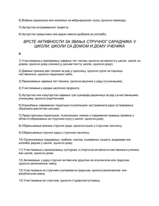 6) Вођење радионице или излагање на међународном скупу, односно семинару;
7) Ауторство истраживачког пројекта;
8) Ауторство приручника или радне свеске одобрене за употребу.
ВРСТЕ АКТИВНОСТИ ЗА ЗВАЊА СТРУЧНОГ САРАДНИКА У
ШКОЛИ, ШКОЛИ СА ДОМОМ И ДОМУ УЧЕНИКА
А
1) Учествовање у припремању најмање пет часова, односно активности у школи, школи са
домом, односно дому ученика (у даљем тексту: школи, односно дому);
2) Давање приказа две технике за рад у одељењу, односно групи на седници
наставничког, односно педагошког већа;
3) Приказивање најмање пет техника, односно вештина у раду са ученицима;
4) Учествовање у изради школских пројеката;
5) Ауторство или коауторство најмање три сценарија радионица за рад са наставницима,
ученицима, односно родитељима.
6) Коришћење савремених педагошко-психолошких инструмената ради остваривања
образовно-васпитних циљева;
7) Представљање педагошких, психолошких новина и савремених праваца промена у
области образовања на стручном скупу у школи, односно дому;
8) Објављивање приказа стручног рада, односно књиге у стручном часопису;
9) Објављивање стручног рада у стручном часопису;
10) Организовање предавања, трибине, смотре, књижевних сусрета, академије или
изложбе радова у школи, односно дому;
11) Учествовање у организовању културних и спортских активности наставника и ученика
ван школе, односно дома;
12) Ангажовање у раду стручног актива или друштва на општинском или градском,
односно регионалном нивоу;
13) Учествовање на стручним скуповима на градском, односно регионалном или
републичком нивоу;
14) Учествовање на стручном, односно студијском путовању.
 