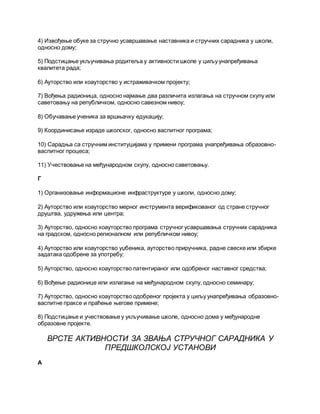 4) Извођење обуке за стручно усавршавање наставника и стручних сарадника у школи,
односно дому;
5) Подстицање укључивања родитеља у активности школе у циљу унапређивања
квалитета рада;
6) Ауторство или коауторство у истраживачком пројекту;
7) Вођења радионица, односно најмање два различита излагања на стручном скупу или
саветовању на републичком, односно савезном нивоу;
8) Обучавање ученика за вршњачку едукацију;
9) Координисање израде школског, односно васпитног програма;
10) Сарадња са стручним институцијама у примени програма унапређивања образовно-
васпитног процеса;
11) Учествовање на међународном скупу, односно саветовању.
Г
1) Организовање информационе инфраструктуре у школи, односно дому;
2) Ауторство или коауторство мерног инструмента верификованог од стране стручног
друштва, удружења или центра;
3) Ауторство, односно коауторство програма стручног усавршавања стручних сарадника
на градском, односно регионалном или републичком нивоу;
4) Ауторство или коауторство уџбеника, ауторство приручника, радне свеске или збирке
задатака одобрене за употребу;
5) Ауторство, односно коауторство патентираног или одобреног наставног средства;
6) Вођење радионице или излагање на међународном скупу, односно семинару;
7) Ауторство, односно коауторство одобреног пројекта у циљу унапређивања образовно-
васпитне праксе и праћење његове примене;
8) Подстицање и учествовање у укључивање школе, односно дома у међународне
образовне пројекте.
ВРСТЕ АКТИВНОСТИ ЗА ЗВАЊА СТРУЧНОГ САРАДНИКА У
ПРЕДШКОЛСКОЈ УСТАНОВИ
А
 