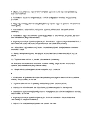 4) Објављивање приказа страног стручног рада, односно књиге која није преведена у
стручном часопису;
5) Руковођење акционим истраживањем васпитно-образовне праксе у предшколској
установи;
6) Рад у стручном друштву на нивоу Републике (у управи стручног друштва или стручним
комисијама);
7) Учествовање у организовању градских, односно регионалних или републичких
семинара;
8) Руковођење стручним активом, односно друштвом на општинском, градском, односно
регионалном или републичком нивоу;
9) Вођење радионица, односно најмање два излагања на стручном скупу или саветовању
на општинском, градском, односно регионалном или републичком нивоу;
10) Сарадња са стручним институцијама у примени програма унапређивања васпитно-
образовног рада;
11) Израда интерних стручних материјала и збирки активности за непосредан рад са
децом;
12) Обучавање васпитача за учешће у акционом истраживању;
13) Иницирање и остваривање стручне размене између дечјих вртића на градском,
односно регионалном или републичком нивоу;
14) Увођење и координација посебних програма рада са децом.
V
1) Руковођење истраживачким пројектом у вези са унапређивањем васпитно-образовне
праксе у предшколској установи;
2) Обучавање васпитача за примену посебних програма рада са децом;
3) Коауторство патентираног или одобреног дидактичког средства или играчке;
4) Коауторство одобреног пројекта у вези са унапређивањем васпитно-образовне праксе у
предшколској установи;
5) Вођење радионице, односно најмање два различита излагања на семинару или
саветовању на републичком нивоу;
6) Коауторство одобреног приручника или радних листова;
 