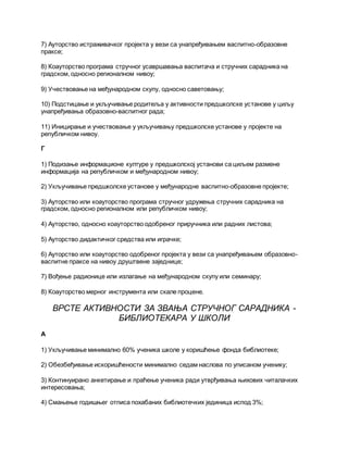 7) Ауторство истраживачког пројекта у вези са унапређивањем васпитно-образовне
праксе;
8) Коауторство програма стручног усавршавања васпитача и стручних сарадника на
градском, односно регионалном нивоу;
9) Учествовање на међународном скупу, односно саветовању;
10) Подстицање и укључивање родитеља у активности предшколске установе у циљу
унапређивања образовно-васпитног рада;
11) Иницирање и учествовање у укључивању предшколске установе у пројекте на
републичком нивоу.
Г
1) Подизање информационе културе у предшколској установи са циљем размене
информација на републичком и међународном нивоу;
2) Укључивање предшколске установе у међународне васпитно-образовне пројекте;
3) Ауторство или коауторство програма стручног удружења стручних сарадника на
градском, односно регионалном или републичком нивоу;
4) Ауторство, односно коауторство одобреног приручника или радних листова;
5) Ауторство дидактичког средства или играчке;
6) Ауторство или коауторство одобреног пројекта у вези са унапређивањем образовно-
васпитне праксе на нивоу друштвене заједнице;
7) Вођење радионице или излагање на међународном скупу или семинару;
8) Коауторство мерног инструмента или скале процене.
ВРСТЕ АКТИВНОСТИ ЗА ЗВАЊА СТРУЧНОГ САРАДНИКА -
БИБЛИОТЕКАРА У ШКОЛИ
А
1) Укључивање минимално 60% ученика школе у коришћење фонда библиотеке;
2) Обезбеђивање искоришћености минимално седам наслова по уписаном ученику;
3) Континуирано анкетирање и праћење ученика ради утврђивања њихових читалачких
интересовања;
4) Смањење годишњег отписа похабаних библиотечких јединица испод 3%;
 