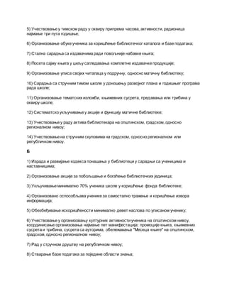 5) Учествовање у тимском раду у оквиру припрема часова, активности, радионица
најмање три пута годишње;
6) Организовање обуке ученика за коришћење библиотечког каталога и базе података;
7) Стална сарадња са издавачима ради повољније набавке књига;
8) Посета сајму књига у циљу сагледавања комплетне издавачке продукције;
9) Организовање уписа својих читалаца у подручну, односно матичну библиотеку;
10) Сарадња са стручним тимом школе у доношењу развојног плана и годишњег програма
рада школе;
11) Организовање тематских изложби, књижевних сусрета, предавања или трибина у
оквиру школе;
12) Систематско укључивање у акције и функцију матичне библиотеке;
13) Учествовање у раду актива библиотекара на општинском, градском, односно
регионалном нивоу;
14) Учествовање на стручним скуповима на градском, односно регионалном или
републичком нивоу.
Б
1) Израда и развијање кодекса понашања у библиотеци у сарадњи са ученицима и
наставницима;
2) Организовање акције за побољшање и богаћење библиотечких јединица;
3) Укључивање минимално 70% ученика школе у коришћење фонда библиотеке;
4) Организовано оспособљава ученике за самостално тражење и коришћење извора
информација;
5) Обезбеђивање искоришћености минимално девет наслова по уписаном ученику;
6) Учествовање у организовању културних активности ученика на општинском нивоу,
координисање организовања најмање пет манифестација: промоције књига, књижевних
сусрета и трибина, сусрета са ауторима, обележавања "Месеца књиге" на општинском,
градском, односно регионалном нивоу;
7) Рад у стручном друштву на републичком нивоу;
8) Стварање базе података за поједине области знања;
 