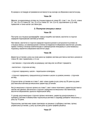 8) креира и остварује истраживачке активности од значаја за образовно-васпитни рад.
Члан 34
Мерила за вредновање услова за стицање звања из члана 30. став 1. тач. 2) и 4), члана
31. тач. 2) и 3) члана 32. тач. 2) и 3) и члана 33. тач. 3) и 4), одштампани су уз овај
правилник и чине његов саставни део.
2. Поступак стицања звања
Члан 35
Поступак за стицање одговарајућег звања покреће наставник, васпитач и стручни
сарадник подношењем захтева установи.
Наставник, васпитач и стручни сарадник подноси доказе о испуњености услова за
стицање звања, са самопроценом степена остварености образовно-васпитних циљева,
према степену стечених компетенција и самопроценом иницирања и учествовања у
подизању квалитета образовно-васпитног рада.
Члан 36
Директор установе у року од осам дана од пријема захтева доставља захтев и доказе из
члана 35. овог правилника, и то за:
- наставника - стручном већу за разредну наставу или за област предмета;
- васпитача - стручном активу;
- стручног сарадника у школи - педагошком колегијуму;
- стручног сарадника у предшколској установи и школи са домом ученика - стручном
активу.
Стручни орган установе из става 1. овог члана дужан је да у року од 30 дана од дана
достављања захтева да мишљење директору установе.
Ако је мишљење стручног органа из става 1. овог члана позитивно, директор доставља
захтев наставника, васпитача и стручног сарадника на мишљење наставничком,
васпитно-образовном, односно педагошком већу.
У случају да је мишљење стручног органа негативно, директор доноси решење о
одбијању захтева и обавештава подносиоца захтева о садржају добијеног мишљења, у
року од 15 дана.
Подносилац захтева има право приговора на решење о одбијању захтева, органу
управљања установе, у року од осам дана од дана пријема решења.
Члан 37
 