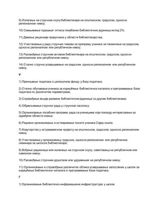 9) Излагање на стручном скупу библиотекара на општинском, градском, односно
регионалном нивоу;
10) Смањивање годишњег отписа похабаних библиотечких јединица испод 2%;
11) Давање рецензије приручника у области библиотекарства;
12) Учествовање у раду стручних тимова за припрему ученика за такмичење на градском,
односно регионалном или републичком нивоу;
13) Руковођење стручним активом библиотекара на општинском, градском, односно
регионалном или републичком нивоу;
14) Стално стручно усавршавање на градском, односно регионалном или републичком
нивоу.
V
1) Преношење података о целокупном фонду у базу података;
2) Стално обучавање ученика за коришћење библиотечког каталога и претраживање базе
података по различитим параметрима;
3) Спровођење акције размене библиотечких јединица са другим библиотекама;
4) Објављивање стручног рада у стручном часопису;
5) Организовање посебних програма рада са ученицима који показују интересовање за
одређене области знања;
6) Редовно организовање и остваривање посете ученика Сајму књига;
7) Коауторство у истраживачком пројекту на општинском, градском, односно регионалном
нивоу;
8) Учествовање у организовању градских, односно регионалних или републичких
семинара за школске библиотекаре;
9) Вођење радионице или излагање на стручном скупу, саветовању на републичком или
савезном нивоу;
10) Руковођење стручним друштвом или удружењем на републичком нивоу;
11) Организовање и спровођење различитих облика усавршавања запослених у школи за
коришћење библиотечког каталога и претраживање базе података.
Г
1) Организовање библиотечко-информационе инфраструктуре у школи;
 
