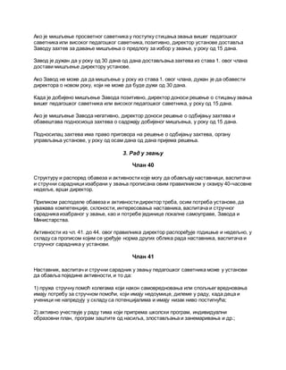 Ако је мишљење просветног саветника у поступку стицања звања вишег педагошког
саветника или високог педагошког саветника, позитивно, директор установе доставља
Заводу захтев за давање мишљења о предлогу за избор у звање, у року од 15 дана.
Завод је дужан да у року од 30 дана од дана достављања захтева из става 1. овог члана
достави мишљење директору установе.
Ако Завод не може да да мишљење у року из става 1. овог члана, дужан је да обавести
директора о новом року, који не може да буде дужи од 30 дана.
Када је добијено мишљење Завода позитивно, директор доноси решење о стицању звања
вишег педагошког саветника или високог педагошког саветника, у року од 15 дана.
Ако је мишљење Завода негативно, директор доноси решење о одбијању захтева и
обавештава подносиоца захтева о садржају добијеног мишљења, у року од 15 дана.
Подносилац захтева има право приговора на решење о одбијању захтева, органу
управљања установе, у року од осам дана од дана пријема решења.
3. Рад у звању
Члан 40
Структуру и распоред обавеза и активности које могу да обављају наставници, васпитачи
и стручни сарадници изабрани у звања прописана овим правилником у оквиру 40-часовне
недеље, врши директор.
Приликом расподеле обавеза и активности директор треба, осим потреба установе, да
уважава компетенције, склоности, интересовања наставника, васпитача и стручног
сарадника изабраног у звање, као и потребе јединице локалне самоуправе, Завода и
Министарства.
Активности из чл. 41. до 44. овог правилника директор распоређује годишње и недељно, у
складу са прописом којим се уређује норма других облика рада наставника, васпитача и
стручног сарадника у установи.
Члан 41
Наставник, васпитач и стручни сарадник у звању педагошког саветника може у установи
да обавља поједине активности, и то да:
1) пружа стручну помоћ колегама који након самовредновања или спољњег вредновања
имају потребу за стручном помоћи, који имају недоумице, дилеме у раду, када деца и
ученици не напредују у складу са потенцијалима и имају низак ниво постигнућа;
2) активно учествује у раду тима који припрема школски програм, индивидуални
образовни план, програм заштите од насиља, злостављања и занемаривања и др.;
 