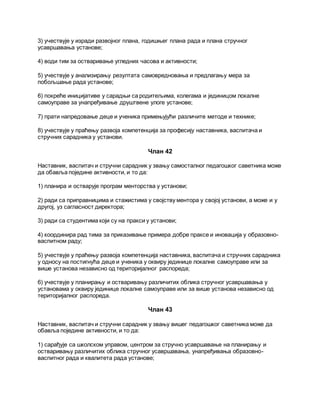 3) учествује у изради развојног плана, годишњег плана рада и плана стручног
усавршавања установе;
4) води тим за остваривање угледних часова и активности;
5) учествује у анализирању резултата самовредновања и предлагању мера за
побољшање рада установе;
6) покреће иницијативе у сарадњи са родитељима, колегама и јединицом локалне
самоуправе за унапређивање друштвене улоге установе;
7) прати напредовање деце и ученика примењујући различите методе и технике;
8) учествује у праћењу развоја компетенција за професију наставника, васпитача и
стручних сарадника у установи.
Члан 42
Наставник, васпитач и стручни сарадник у звању самосталног педагошког саветника може
да обавља поједине активности, и то да:
1) планира и остварује програм менторства у установи;
2) ради са приправницима и стажистима у својству ментора у својој установи, а може и у
другој, уз сагласност директора;
3) ради са студентима који су на пракси у установи;
4) координира рад тима за приказивање примера добре праксе и иновација у образовно-
васпитном раду;
5) учествује у праћењу развоја компетенција наставника, васпитача и стручних сарадника
у односу на постигнућа деце и ученика у оквиру јединице локалне самоуправе или за
више установа независно од територијалног распореда;
6) учествује у планирању и остваривању различитих облика стручног усавршавања у
установама у оквиру јединице локалне самоуправе или за више установа независно од
територијалног распореда.
Члан 43
Наставник, васпитач и стручни сарадник у звању вишег педагошког саветника може да
обавља поједине активности, и то да:
1) сарађује са школском управом, центром за стручно усавршавање на планирању и
остваривању различитих облика стручног усавршавања, унапређивања образовно-
васпитног рада и квалитета рада установе;
 