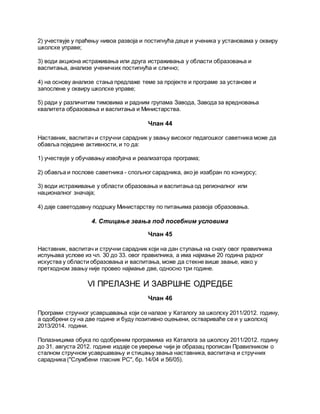 2) учествује у праћењу нивоа развоја и постигнућа деце и ученика у установама у оквиру
школске управе;
3) води акциона истраживања или друга истраживања у области образовања и
васпитања, анализе ученичких постигнућа и слично;
4) на основу анализе стања предлаже теме за пројекте и програме за установе и
запослене у оквиру школске управе;
5) ради у различитим тимовима и радним групама Завода, Завода за вредновања
квалитета образовања и васпитања и Министарства.
Члан 44
Наставник, васпитач и стручни сарадник у звању високог педагошког саветника може да
обавља поједине активности, и то да:
1) учествује у обучавању извођача и реализатора програма;
2) обавља и послове саветника - спољног сарадника, ако је изабран по конкурсу;
3) води истраживање у области образовања и васпитања од регионалног или
националног значаја;
4) даје саветодавну подршку Министарству по питањима развоја образовања.
4. Стицање звања под посебним условима
Члан 45
Наставник, васпитач и стручни сарадник који на дан ступања на снагу овог правилника
испуњава услове из чл. 30 до 33. овог правилника, а има најмање 20 година радног
искуства у области образовања и васпитања, може да стекне више звање, иако у
претходном звању није провео најмање две, односно три године.
VI ПРЕЛАЗНЕ И ЗАВРШНЕ ОДРЕДБЕ
Члан 46
Програми стручног усавршавања који се налазе у Каталогу за школску 2011/2012. годину,
а одобрени су на две године и буду позитивно оцењени, оствариваће се и у школској
2013/2014. години.
Полазницима обука по одобреним програмима из Каталога за школску 2011/2012. годину
до 31. августа 2012. године издаје се уверење чији је образац прописан Правилником о
сталном стручном усавршавању и стицању звања наставника, васпитача и стручних
сарадника ("Службени гласник РС", бр. 14/04 и 56/05).
 