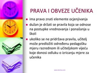 PRAVA I OBVEZE UČENIKA
   ima pravo znati elemente ocjenjivanja
   dužan je držati se pravila koja se odnose
    na postupke vrednovanja i ponašanja u
    školi
   ukoliko se ne pridržava pravila, učitelj
    može predložiti određenu pedagošku
    mjeru razrednom ili učiteljskom vijedu
    koje donosi odluku o izricanju mjere za
    učenika


                    www.zbornica.com
 