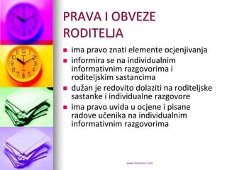 PRAVA I OBVEZE
RODITELJA
   ima pravo znati elemente ocjenjivanja
   informira se na individualnim
    informativnim razgovorima i
    roditeljskim sastancima
   dužan je redovito dolaziti na roditeljske
    sastanke i individualne razgovore
   ima pravo uvida u ocjene i pisane
    radove učenika na individualnim
    informativnim razgovorima



                    www.zbornica.com
 