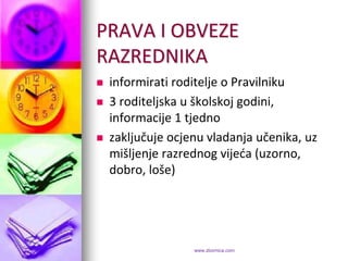 PRAVA I OBVEZE
RAZREDNIKA
   informirati roditelje o Pravilniku
   3 roditeljska u školskoj godini,
    informacije 1 tjedno
   zaključuje ocjenu vladanja učenika, uz
    mišljenje razrednog vijeda (uzorno,
    dobro, loše)




                   www.zbornica.com
 