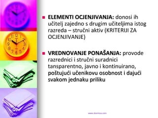    ELEMENTI OCJENJIVANJA: donosi ih
    učitelj zajedno s drugim učiteljima istog
    razreda – stručni aktiv (KRITERIJI ZA
    OCJENJIVANJE)

   VREDNOVANJE PONAŠANJA: provode
    razrednici i stručni suradnici
    tansparentno, javno i kontinuirano,
    poštujudi učenikovu osobnost i dajudi
    svakom jednaku priliku




                    www.zbornica.com
 