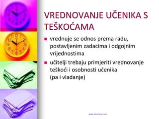 VREDNOVANJE UČENIKA S
TEŠKODAMA
   vrednuje se odnos prema radu,
    postavljenim zadacima i odgojnim
    vrijednostima
   učitelji trebaju primjeriti vrednovanje
    teškodi i osobnosti učenika
    (pa i vladanje)




                    www.zbornica.com
 