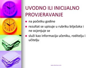 UVODNO ILI INICIJALNO
PROVJERAVANJE
   na početku godine
   rezultat se upisuje u rubriku bilježaka i
    ne ocjenjuje se
   služi kao informacija učeniku, roditelju i
    učitelju




                    www.zbornica.com
 