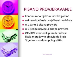 PISANO PROVJERAVANJE
   kontinuirano tijekom školske godine
   nakon obrađenih i uvježbanih sadržaja
   u 1 danu 1 pisana provjera
   u 1 tjednu najviše 4 pisane provjere
   OKVIRNI vremenik pisanih radova:
    škola mora javno objaviti do kraja
    3.tjedna u svakom polugodištu



                  www.zbornica.com
 