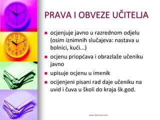 PRAVA I OBVEZE UČITELJA
   ocjenjuje javno u razrednom odjelu
    (osim iznimnih slučajeva: nastava u
    bolnici, kudi...)
   ocjenu priopdava i obrazlaže učeniku
    javno
   upisuje ocjenu u imenik
   ocijenjeni pisani rad daje učeniku na
    uvid i čuva u školi do kraja šk.god.


                   www.zbornica.com
 