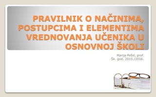 PRAVILNIK O NAČINIMA,
POSTUPCIMA I ELEMENTIMA
VREDNOVANJA UČENIKA U
OSNOVNOJ ŠKOLI
Marija Pešić, prof.
Šk. god. 2015./2016.
 
