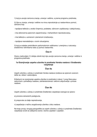 1) koji je usvojio osnovna znanja, umenja i veštine, a prema programu predmeta;
2) čija su znanja, umenja i veštine na nivou reprodukcije uz nastavnikovu pomoć,
odnosno koji:
- ispoljava teškoće u analizi činjenica, podataka, njihovom uopštavanju i zaključivanju,
- ima sklonost ka pasivnom zapamćivanju i mehaničkom reprodukovanju,
- ima teškoća u usmenom i pismenom izražavanju,
- ispoljava nesnalaženje u novim situacijama;
3) koji je ovladao predviđenim psihomotornim veštinama i umenjima u rukovanju
sredstvima i tehnikama rada uz pomoć nastavnika.
Član 9
Ocenu nedovoljan (1) dobija učenik koji nije usvojio osnovna znanja, umenja i veštine iz
programa predmeta.
1a Ocenjivanje uspeha učenika iz predmeta Verska nastava i Građansko
vaspitanje
Član 9a
Uspeh učenika u učenju iz predmeta Verska nastava izražava se opisnom ocenom:
ističe se, dobar i zadovoljava.
Kriterijumi za ocenjivanje uspeha učenika iz predmeta iz stava 1 ovog člana jesu:
redovnost u pohađanju nastave, zainteresovanost i aktivno uključivanje u proces
nastave.
Član 9b
Uspeh učenika u učenju iz predmeta Građansko vaspitanje ocenjuje se opisno:
a) procena ostvarenih postignuća,
b) preporuke za dalje napredovanje,
v) zapažanja o načinu angažovanja učenika u toku nastave.
Na kraju prvog i drugog polugodišta za uspeh učenika u učenju iz predmeta Građansko
vaspitanje izvodi se zaključna ocena: veoma uspešan i uspešan.
 