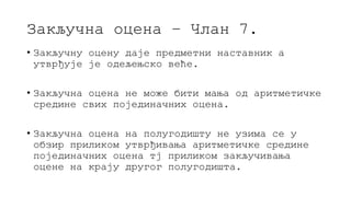 Закључна оцена – Члан 7.
• Закључну оцену даје предметни наставник а
утврђује је одељењско веће.
• Закључна оцена не може бити мања од аритметичке
средине свих појединачних оцена.
• Закључна оцена на полугодишту не узима се у
обзир приликом утврђивања аритметичке средине
појединачних оцена тј приликом закључивања
оцене на крају другог полугодишта.
 