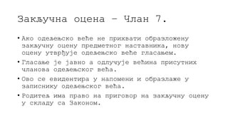 Закључна оцена – Члан 7.
• Ако одељењско веће не прихвати образложену
закључну оцену предметног наставника, нову
оцену утврђује одељењско веће гласањем.
• Гласање је јавно а одлучује већина присутних
чланова одељењског већа.
• Ово се евидентира у напомени и образлаже у
записнику одељењског већа.
• Родитељ има право на приговор на закључну оцену
у складу са Законом.
 
