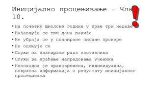 Иницијално процењивање – Члан
10.
• На почетку школске године у прве три недеље
• Најављује се три дана раније
• Не убраја се у планиране писане провере
• Не оцењује се
• Служи за планирање рада наставника
• Служи за праћење напредовања ученика
• Неопходна је правовремена, индивидуална,
повратна информација о резултату иницијалног
процењивања
 