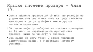 Кратке писмене провере – Члан
13.
• Оцена писмене провере до 15 мин. не уписује се
у дневник али ова оцена може да буде саставни
део оцене која је добијена неком другом
техником оцењивања.
• За оцене које су добијене на писаним проверама
до 15 мин, не израчунава се аритметичка
средина, нити се уписују у дневник.
• Ове оцене се могу узети у обзир приликом
закључивања оцене, а у најбољем интересу
ученика.
 