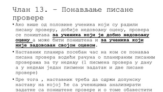 Члан 13. – Понављање писане
провере
• Ако више од половине ученика који су радили
писану проверу, добије недовољну оцену, провера
се поништава за ученика који је добио недовољну
оцену а може бити поништена и за ученика који
није задовољан својом оценом.
• Наставник планира посебан час на ком се понавља
писана провера водећи рачуна о планираним писаним
проверама за ту недељу (1 писмена провера у дану
а у недељи један писмени задатак и две писане
провере)
• Пре тога , наставник треба да одржи допунску
наставу на којој ће са ученицима анализирати
задатке са поништене провере и о томе обавестити
 