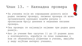 Члан 13. – Накнадна провера
• За ученика који из оправданих разлога није
радио писмену проверу, писмена провера се може
организовати накнадно водећи рачуна о
прописаном броју дневних и недељних писаних
провера.
• Ова провера се најављује најмање три радна дана
раније.
• Ако је ученик био одсутан 11 до 15 радних дана
у континуитету, израђује се план оцењивања о
ком се обавештавају родитељи и ученик, имајући
у виду најбољи интерес ученика.
 