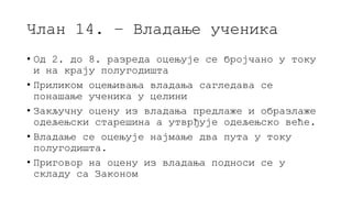 Члан 14. – Владање ученика
• Од 2. до 8. разреда оцењује се бројчано у току
и на крају полугодишта
• Приликом оцењивања владања сагледава се
понашање ученика у целини
• Закључну оцену из владања предлаже и образлаже
одељењски старешина а утврђује одељењско веће.
• Владање се оцењује најмање два пута у току
полугодишта.
• Приговор на оцену из владања подноси се у
складу са Законом
 