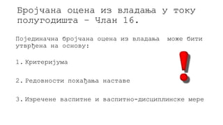 Бројчана оцена из владања у току
полугодишта – Члан 16.
Појединачна бројчана оцена из владања може бити
утврђена на основу:
1. Критеријума
2. Редовности похађања наставе
3. Изречене васпитне и васпитно-дисциплинске мере
 