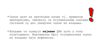 • Оцене дате на претходни начин тј. применом
критеријума, сматрају се појединачним оценама и
саставни су део закључне оцене из владања.
• Владање се оцењује најмање ДВА пута у току
полугодишта. Максималан број појединачних оцена
из владања није дефинисан.
 