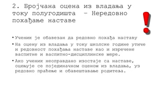 2. Бројчана оцена из владања у
току полугодишта – Нередовно
похађање наставе
• Ученик је обавезан да редовно похађа наставу
• На оцену из владања у току школске године утиче
и редовност похађања наставе као и изречене
васпитне и васпитно-дисциплинске мере.
• Ако ученик неоправдано изостаје са наставе,
оцењује се појединачном оценом из владања, уз
редовно праћење и обавештавање родитеља.
 